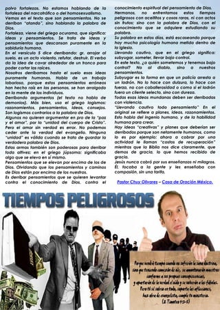 polvo fortalezas. No estamos hablando de la               conocimiento espiritual del pensamiento de Dios.
fortaleza del narcotráfico o del homosexualismo.          Hermanos, no enfrentamos            estos tiempos
Vemos en el texto que son pensamientos. No se             peligrosos con aceititos y cosas raras, ni con actos
derriban “atando”, sino hablando la palabra de            sin frutos; sino con la palabra de Dios, con el
Dios.                                                     conocimiento que se adquiere estudiando su
Fortaleza, viene del griego ocurama, que significa:       palabra.
ideas y pensamientos. Se trata de ideas y                 Su palabra en estos días, está escaseando porque
pensamientos que descansan puramente en la                hay mucha psicología humana metida dentro de
sabiduría humana.                                         la iglesia.
En el versículo 5 dice derribando: gr. arrojar al         Llevando cautivo, que en el griego significa:
suelo, es un acto violento, refutar, destruir. El verbo   subyugar, someter, llevar bajo control.
da la idea de cavar alrededor de un tronco para           En este texto, ¿a quién sometemos y tenemos bajo
poder cortar las raíces.                                  control? No al diablo, sino a nuestros
Nosotros derribamos hasta el suelo esas ideas             pensamientos.
puramente humanas. Habla de un trabajo                    Subyugar es la forma en que un policía arresta a
laborioso, porque estos pensamientos erróneos             un ladrón. No lo hace con dulzura, lo hace con
han hecho raíz en las personas, se han arraigado          fuerza, no con caballerosidad o como si el ladrón
en la mente de los individuos.                            fuera un cliente selecto, sino con dureza.
Derribando argumentos (el texto no habla de               Todas esas ideas mundanas deben ser derribadas
demonios). Más bien, usa el griego logismos:              con violencia.
razonamientos, pensamientos, ideas, consejos.             “Llevando cautivo todo pensamiento” En el
Son logismos contrarios a la palabra de Dios.             original se refiere a planes, ideas, razonamientos.
Algunos no quieren argumentar en pro de la “paz           Esto habla del ingenio humano, y de la habilidad
y el amor”, por la “unidad del cuerpo de Cristo”.         humana para crear.
Pero el amor sin verdad es error. No podemos              Hay ideas “creativas” y planes que deberían ser
ceder ante la verdad del evangelio. Ninguna               derribados porque son netamente humanos, como
“unidad” es válida cuando se trata de guardar la          lo es por ejemplo: ahora a cobrar por una
verdadera palabra de Dios.                                actividad le llaman “costos de recuperación”
Estas armas también son poderosas para derribar           mientras que la Biblia nos dice claramente, que
toda altivez: en el griego júpsoma: significaba           demos de gracia, lo que hemos recibido de
algo que se eleva en sí mismo.                            gracia.
Pensamientos que se elevan por encima de los de           Jesús nunca cobró por sus enseñanzas ni milagros.
Dios. Olvidando que los pensamientos y caminos            Él, tocaba a la gente y les enseñaba con
de Dios están por encima de los nuestros.                 compasión, sin una tarifa.
Es derribar pensamientos que se quieren levantar
contra el conocimiento de Dios, contra el                  Pastor Chuy Olivares – Casa de Oración México.
.
 