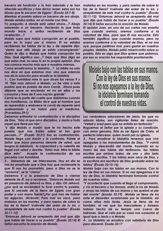 becerro de fundición y lo han adorado y le han            matarlos en los montes, y para raerlos de sobre la
ofrecido sacrificios y han dicho: Israel, estos son tus   faz de la tierra? Vuélvete del ardor de tu ira, y
dioses que te sacaron de Egipto” (Éxodo 32:7-8)           arrepiéntete de este mal contra tu pueblo” (Éxodo
Mientras el pueblo adora un becerro de oro abajo,         32:11-12) “Entonces Jehová se arrepiento del mal
Moisés estaba arriba, en el monte con Dios.               que dijo que había de hacer a su pueblo” (Éxodo
Yo pregunto: A donde está usted ahora…? Abajo             32:14) El Señor escucho la oración de Moisés
adorando a un becerro. Haciendo lo que todo               El apóstol Juan, en una de sus cartas nos enseña
mundo hace, o arriba recibiendo de Dios                   que cuando oremos, oremos conforme a la
revelación…?                                              voluntad de Dios, para que El nos escuche. Esto
Moisés supo que había corrupción en el pueblo,            también significa: que cuando oramos, pero no
pero no lo supo por sí mismo. El no estaba                oramos conforme a la voluntad de Dios, el no nos
recibiendo las tablas de la ley y de repente dijo:        oye, porque pedimos mal, para gastar en nuestros
“siento que allá abajo se están corrompiendo”             propios deleites. Moisés pidió misericordia sobre su
Quien le dijo a Moisés que había corrupción fue           pueblo. Esto es algo que Dios quiere que pidamos,
Dios. Qué significa eso…? Deja que Dios diga en           por eso su oración fue respondida prontamente.
que estas mal, no seas tú en tu propia opinión. Dios
nos conoce mucho más que a nosotros mismos.
Como erradicamos la idolatría…? La biblia no solo
nos dice en que estamos mal, sino que además
nos da la solución para erradicar la idolatría
1-. Con humildad mire lo que dicen los versos 9 y
10 “Dijo mas Jehová a Moisés: yo he visto a este
pueblo que es pueblo de dura Cerviz. Ahora pues
déjame que se encienda mi ira en ellos y los
consuma y hare de ti una nación grande”
Cerviz es la parte del cuello que doblamos cuando
nos humillamos. La Biblia dice que el hombre que
es reprendido y endurece la cerviz de repente será
quebrantado y no habrá para el medicina.
(Proverbios 29:1)
Debemos enfrentar la confrontación y la disciplina        Los verdaderos adoradores de Jesús, los que no
de Dios. “Dios al que ama disciplina, y azota a todo      adoran ídolos, son vigilantes fieles de oración.
aquel que tiene por hijo”                                 “Velad y orad para que no entréis en tentación”
“y dijo Moisés a Aarón: que te ha hecho este              Roguemos al Señor por la iglesia y su condición,
pueblo que has traído sobre el tan gran                   con amor genuino. Esto es ser figura de Cristo, el
pecado…?” (Éxodo 32:21) Eso es confrontación,             perfecto intercesor, quien murió por su iglesia.
Moisés llega con Aarón y lo confronta. Pídale al          3-. Para erradicar la idolatría tenemos que vivir
Señor que haya personas delante de usted, que             apegados a los mandamientos de Dios. "Y volvió
tengan la sabiduría, la capacidad y la valentía de        Moisés y descendió del monte, trayendo en su
llegar con usted y decirle: “Estas mal. Mira la biblia    mano las dos tablas del testimonio, las tablas
dice esto”      Acepte la confrontación de sus            escritas por ambos lados; de uno y otro lado
pecados con humildad.                                     estaban escritas. Y las tablas eran obra de Dios, y
2-. Debemos de ser intercesores. Hoy en día se            la escritura era escritura de Dios grabada sobre las
nos ha enseñado que a Dios hay que reclamarle lo          tablas" (Éxodo 32:15-16)
que El nos ha prometido, pero a Dios no se le             Moisés bajo con las tablas en sus manos. Con la
“reclama”, se le “clama”                                  ley de Dios en sus manos. Si no nos apegamos a la
Debemos ir a la presencia de Dios a clamar                ley de Dios, la idolatría terminara tomando control
delante de Él, no a reclamar. “Entonces Moisés oró        de nuestras vidas.
en presencia de Jehová su Dios, y dijo: Oh Jehová,        “Y aconteció que cuando el llego al campamento,
¿por qué se encenderá tu furor contra tu pueblo,          y vio el becerro y las danzas, ardió la ira de Moisés
que tú sacaste de la tierra de Egipto con gran            y arrojo las tablas de sus manos y las quebró al pie
poder y con mano fuerte?¿Por qué han de hablar            del monte” (éxodo 32:19) Moisés se lleno de ira
los egipcios, diciendo: Para mal los sacó, para           ante el desorden ocasionado por la idolatría, así
matarlos en los montes, y para raerlos de sobre la        como años más tarde, Jesús se lleno de ira
faz de la tierra? Vuélvete del ardor de tu ira, y         también, al ver que los mercaderes y fariseos
arrepiéntete de este mal contra tu pueblo” (Éxodo         habían hecho de su templo una cueva de
32:11-12)                                                 ladrones. Que el celo por su casa nos consuma al
“Entonces Jehová se arrepiento del mal que dijo           igual que a Jesús y a Moisés.
que había de hacer a su pueblo” (Éxodo 32:14) El          4-. La idolatría se erradica con sabiduría de Dios
Señor escucho la oración de Moisés                        para discernir. Éxodo 32:17
 