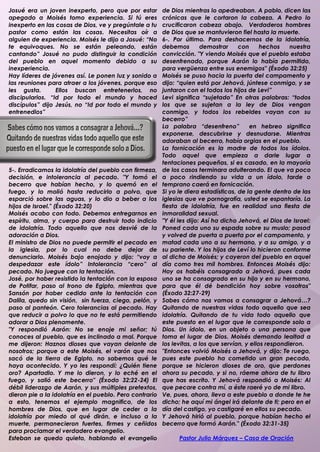 Josué era un joven inexperto, pero que por estar         de Dios mientras lo apedreaban. A pablo, dicen las
apegado a Moisés tomo experiencia. Si tú eres            crónicas que le cortaron la cabeza. A Pedro lo
inexperto en las cosas de Dios, ve y pregúntale a tu     crucificaron cabeza abajo. Verdaderos hombres
pastor como están las cosas. Necesitas oír a             de Dios que se mantuvieron fiel hasta la muerte.
alguien de experiencia. Moisés le dijo a Josué: “No      6-. Por último. Para deshacernos de la idolatría,
te equivoques. No se están peleando, están               debemos        demostrar     con      hechos    nuestra
cantando” Josué no pudo distinguir la condición          convicción. "Y viendo Moisés que el pueblo estaba
del pueblo en aquel momento debido a su                  desenfrenado, porque Aarón lo había permitido,
inexperiencia.                                           para vergüenza entre sus enemigos" (Éxodo 32:25)
Hay líderes de jóvenes así. Le ponen luz y sonido a      Moisés se puso hacia la puerta del campamento y
las reuniones para atraer a los jóvenes, porque eso      dijo: “quien está por Jehová, júntese conmigo, y se
les gusta.       Ellos buscan entretenerlos, no          juntaron con el todos los hijos de Levi”
discipularlos. “Id por todo el mundo y haced             Levi significa “sujetado” En otras palabras: “todos
discípulos” dijo Jesús, no “Id por todo el mundo y       los que se sujetan a la ley de Dios vengan
entrenedlos”                                             conmigo, y todos los rebeldes vayan con su
                                                         becerro”
                                                         La palabra “desenfreno”           en hebreo significa
                                                         exponerse, descubrirse y desnudarse. Mientras
                                                         adoraban al becerro, había orgias en el pueblo.
                                                         La fornicación es la madre de todos los ídolos.
                                                         Todo aquel que empieza a darle lugar a
                                                         tentaciones pequeñas, si es casado, en la mayoría
5-. Erradicamos la idolatría del pueblo con firmeza,     de los casos terminara adulterando. El que va poco
decisión, e intolerancia al pecado. "Y tomó el           a poco rindiendo su vida a un ídolo, tarde o
becerro que habían hecho, y lo quemó en el               temprano caerá en fornicación.
fuego, y lo molió hasta reducirlo a polvo, que           Si yo le diera estadísticas, de la gente dentro de las
esparció sobre las aguas, y lo dio a beber a los         iglesias que ve pornografía, usted se espantaría. La
hijos de Israel." (Éxodo 32:20)                          fiesta de idolatría, fue en realidad una fiesta de
Moisés acabo con todo. Debemos entregarnos en            inmoralidad sexual.
espíritu, alma, y cuerpo para destruir todo indicio      "Y él les dijo: Así ha dicho Jehová, el Dios de Israel:
de idolatría. Todo aquello que nos desvié de la          Poned cada uno su espada sobre su muslo; pasad
adoración a Dios.                                        y volved de puerta a puerta por el campamento, y
El ministro de Dios no puede permitir el pecado en       matad cada uno a su hermano, y a su amigo, y a
la iglesia, por lo cual no debe dejar de                 su pariente. Y los hijos de Leví lo hicieron conforme
denunciarlo. Moisés bajo enojado y dijo: “voy a          al dicho de Moisés; y cayeron del pueblo en aquel
despedazar este ídolo” Intolerancia “cero” al            día como tres mil hombres. Entonces Moisés dijo:
pecado. No juegue con la tentación.                      Hoy os habéis consagrado a Jehová, pues cada
José, por haber resistido la tentación con la esposa     uno se ha consagrado en su hijo y en su hermano,
de Potifar, paso al trono de Egipto, mientras que        para que él dé bendición hoy sobre vosotros"
Sansón por haber cedido ante la tentación con            (Éxodo 32:27-29)
Dalila, quedo sin visión, sin fuerza, ciego, pelón, y    Sabes cómo nos vamos a consagrar a Jehová…?
paso al panteón. Cero tolerancias al pecado. Hay         Quitando de nuestras vidas todo aquello que sea
que reducir a polvo lo que no te está permitiendo        idolatría. Quitando de tu vida todo aquello que
adorar a Dios plenamente.                                este puesto en el lugar que le corresponde solo a
"Y respondió Aarón: No se enoje mi señor; tú             Dios. Un ídolo, en un objeto o una persona que
conoces al pueblo, que es inclinado a mal. Porque        toma el lugar de Dios. Moisés demando lealtad a
me dijeron: Haznos dioses que vayan delante de           los levitas, a los que servían, y ellos respondieron.
nosotros; porque a este Moisés, el varón que nos         "Entonces volvió Moisés a Jehová, y dijo: Te ruego,
sacó de la tierra de Egipto, no sabemos qué le           pues este pueblo ha cometido un gran pecado,
haya acontecido. Y yo les respondí: ¿Quién tiene         porque se hicieron dioses de oro, que perdones
oro? Apartadlo. Y me lo dieron, y lo eché en el          ahora su pecado, y si no, ráeme ahora de tu libro
fuego, y salió este becerro" (Éxodo 32:22-24) El         que has escrito. Y Jehová respondió a Moisés: Al
débil liderazgo de Aarón, y sus múltiples pretextos,     que pecare contra mí, a éste raeré yo de mi libro.
dieron pie a la idolatría en el pueblo. Pero contrario   Ve, pues, ahora, lleva a este pueblo a donde te he
a esto, tenemos el ejemplo magnifico, de los             dicho; he aquí mi ángel irá delante de ti; pero en el
hombres de Dios, que en lugar de ceder a la              día del castigo, yo castigaré en ellos su pecado.
idolatría por miedo al qué dirán, e incluso a la         Y Jehová hirió al pueblo, porque habían hecho el
muerte, permanecieron fuertes, firmes y ceñidos          becerro que formó Aarón." (Éxodo 32:31-35)
para proclamar el verdadero evangelio.
Esteban se quedo quieto, hablando el evangelio                 Pastor Julio Márquez – Casa de Oración
.
 