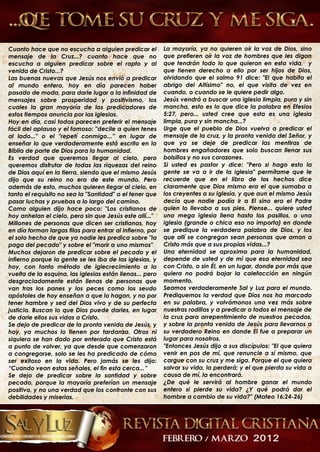 Cuanto hace que no escucha a alguien predicar el          La mayoría, ya no quieren oír la voz de Dios, sino
mensaje de la Cruz...? cuanto hace que no                 que prefieren oír la voz de hombres que les digan
escucha a alguien predicar sobre el rapto y al            que tendrán todo lo que quieran en esta vida, y
venida de Cristo...?                                      que tienen derecho a ello por ser hijos de Dios,
Las buenas nuevas que Jesús nos envió a predicar          olvidando que el salmo 91 dice: "El que habita el
al mundo entero, hoy en día parecen haber                 abrigo del Altísimo" no, el que visita de vez en
pasado de moda, para darle lugar a la infinidad de        cuando, o cuando se le quiere pedir algo.
mensajes sobre prosperidad y positivismo, los             Jesús vendrá a buscar una iglesia limpia, pura y sin
cuales la gran mayoría de los predicadores de             mancha, esto es lo que dice la palabra en Efesios
estos tiempos anuncia por las iglesias.                   5:27, pero... usted cree que esta es una iglesia
Hoy en día, casi todos parecen preferir el mensaje        limpia, pura y sin mancha...?
fácil del aplauso y el famoso: "decile a quien tenes      Urge que el pueblo de Dios vuelva a predicar el
al lado..." o el "repetí conmigo...” en lugar de          mensaje de la cruz, y la pronta venida del Señor, y
enseñar lo que verdaderamente está escrito en la          que ya se deje de predicar las mentiras de
Biblia de parte de Dios para la humanidad.                hombres engañadores que solo buscan llenar sus
Es verdad que queremos llegar al cielo, pero              bolsillos y no sus corazones.
queremos disfrutar de todas las riquezas del reino        Si usted es pastor y dice: "Pero si hago esto la
de Dios aquí en la tierra, siendo que el mismo Jesús      gente se va a ir de la iglesia" permítame que le
dijo que su reino no era de este mundo. Pero              recuerde que en el libro de los hechos dice
además de esto, muchos quieren llegar al cielo, en        claramente que Dios mismo era el que sumaba a
tanto el requisito no sea la "Santidad" o el tener que    los creyentes a su iglesia, y que aun el mismo Jesús
pasar luchas y pruebas a lo largo del camino.             decía que nadie podía ir a El sino era el Padre
Como alguien dijo hace poco: "Los cristianos de           quien lo llevaba a sus pies. Piense... quiere usted
hoy anhelan el cielo, pero sin que Jesús este allí..."    una mega iglesia llena hasta los pasillos, o una
Millones de personas que dicen ser cristianas, hoy        iglesia (grande o chica eso no importa) en donde
en día forman largas filas para entrar al infierno, por   se predique la verdadera palabra de Dios, y los
el solo hecho de que ya nadie les predica sobre "la       que allí se congregan sean personas que aman a
paga del pecado" y sobre el "morir a uno mismos"          Cristo más que a sus propias vidas...?
Muchos dejaron de predicar sobre el pecado y el           Una eternidad se aproxima para la humanidad,
infierno porque la gente se les iba de las iglesias, y    depende de usted y de mí que esa eternidad sea
hoy, con tanto método de iglecrecimiento a la             con Cristo, o sin Él, en un lugar, donde por más que
vuelta de la esquina, las iglesias están llenas... pero   quiera no podrá bajar la calefacción en ningún
desgraciadamente están llenas de personas que             momento.
van tras los panes y los peces como los seudo             Seamos verdaderamente Sal y Luz para el mundo.
apóstoles de hoy enseñan a que lo hagan, y no por         Prediquemos la verdad que Dios nos ha marcado
tener hambre y sed del Dios vivo y de su perfecta         en su palabra, y volvámonos una vez más sobre
justicia. Buscan lo que Dios puede darles, en lugar       nuestras rodillas y a predicar a todos el mensaje de
de darle ellos sus vidas a Cristo.                        la cruz para arrepentimiento de nuestros pecados,
Se dejo de predicar de la pronta venida de Jesús, y       y sobre la pronta venida de Jesús para llevarnos a
hoy, ya muchos lo tienen por tardanza. Otros ni           su verdadero Reino en donde El fue a preparar un
siquiera se han dado por enterado que Cristo está         lugar para nosotros.
a punto de volver, ya que desde que comenzaron            "Entonces Jesús dijo a sus discípulos: "El que quiera
a congregarse, solo se les ha predicado de cómo           venir en pos de mí, que renuncie a sí mismo, que
ser exitoso en la vida. Pero jamás se les dijo:           cargue con su cruz y me siga. Porque el que quiera
“Cuando vean estas señales, el fin esta cerca...”         salvar su vida, la perderá; y el que pierda su vida a
Se dejo de predicar sobre la santidad y sobre             causa de mí, la encontrará.
pecado, porque la mayoría preferían un mensaje            ¿De qué le servirá al hombre ganar el mundo
positivo, y no una verdad que los confronte con sus       entero si pierde su vida? ¿Y qué podrá dar el
debilidades y miserias.                                   hombre a cambio de su vida?" (Mateo 16:24-26)
 