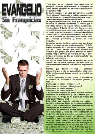 “Cual pues es mi galardón, que predicando el
evangelio presente gratuitamente el evangelio de
Cristo, para no abusar de mi derecho en el evangelio”
(1° Corintios 9:18)
En cierta ocasión, vi un vaso con esta frase escrita:
“Jesús es Señor” Una familia lo había comprado, pero
que fue lo que les convenció de comprar ese vaso…?
La respuesta es obvia: el nombre de Jesús.
En ninguna parte de la Biblia, dice que el nombre de
Jesucristo fue vendido o comprado. El nombre que es
sobre todo nombre, no es para vender mercancías o
merchandising. El Santo nombre de Dios, no es una
característica opcional, que usted pueda agregar a
un producto de su pertenencia, solo para venderlo o
comercializarlo. Pero lamentablemente, hoy en día,
se usa el nombre de Jesucristo para vender libros,
cd‟s, remeras, publicidad, y cientos de otros
productos,
La palabra vender significa cambiar algo por dinero.
Ahora la pregunta es: esto hacia Jesucristo…? El Señor
envió a sus apóstoles a vender sus mensajes…? claro
que no… Jesús enseño que todo aquello que
recibimos por gracia, por gracia también lo demos
(Mateo 10:8) El contexto de la Biblia entera, es el de
predicar el mensaje de Dios de manera gratuita y sin
cobrar un solo centavo.
Uno de los malos frutos que se pueden ver en la
mayoría de los falsos apóstoles de estos días, es
precisamente el comerciar con las cosas sagradas de
Dios.
Mientras     que     Balaán   buscaba         ganancias
económicas por medio de sus profecías, otros como
Pablo, ponían aun de lo suyo para llevar la palabra a
los gentiles.
O acaso cree que el, no tenia gastos cuando llevaba
la palabra de Jesucristo a un mundo perdido y
hostil…?
Quien pago sus pasajes en las naves…?
Quien pago sus comidas y alojamiento…?
Quien pago sus gastos legales…?
Quien pago sus gastos médicos…?
El no solamente pagaba sus gastos, sino que además,
soportaba la persecución y las cadenas por su
predicación. “Yo traigo en mi cuerpo las marcas del
señor Jesús” (Gálatas 6:17)
Cree usted, que Jeremías cobraba por hablar y
escribir la palabra de Dios a los príncipes rebeldes de
Israel…? Muy por el contrario, el pago con lagrimas el
privilegio de ser el vocero del Señor.
Cristo envió su palabra al mundo para que seamos
libres del pecado y salvos de toda condenación por
medio de ella. Pero si nosotros escogemos usar la
tecnología moderna, como por ejemplo internet,
televisión o radio, en lugar de predicar solo con la
boca, no sería correcto, que al igual que Pablo,
escojamos pagar los gastos de esa tecnología, sin
terminar cobrándoselos a los oyentes con la excusa
de extender el reino de Dios…? Muchos que hoy
dicen ser grandes siervos de Dios, aun no han
aprendido a negarse a sí mismos y cargar cada uno
.
 