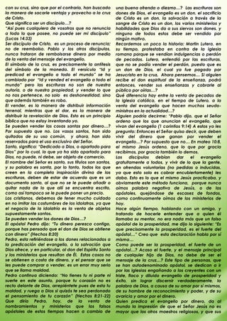 con su cruz, sino que por el contrario, han buscado       una buena ofrenda o diezmo…? Las escrituras son
la manera de sacarle ventaja y provecho a la cruz         dones de Dios, el evangelio es un don, el sacrificio
de Cristo.                                                de Cristo es un don, la salvación a través de la
Que significa ser un discípulo…?                          sangre de Cristo es un don, los varios ministerios y
“Así pues cualquiera de vosotros que no renuncia          habilidades que Dios da a sus siervos son dones, y
a todo lo que posee, no puede ser mi discípulo”           ninguno de todos estos debe ser vendido por
(Lucas 14:33)                                             ningún motivo.
Ser discípulo de Cristo, es un proceso de renuncia;       Recordemos un poco la historia: Martin Lutero, en
no de reembolso. Pablo y los otros discípulos,            su tiempo, protestaba en contra de la iglesia
nunca trataron de rembolsarse dinero por medio            romana porque se vendían indulgencias o perdón
de la venta del mensaje del evangelio.                    de pecados. Lutero, entendió por las escrituras,
El símbolo de la cruz, es precisamente la antítesis       que no se podía vender el perdón, puesto que es
del símbolo de la moneda. El versículo “Id y              un don de Dios, el cual ya fue pagado por
predicad el evangelio a todo el mundo” se ha              Jesucristo en la cruz. Ahora pensemos… Si alguien
cambiado por “Id y vended el evangelio a todo el          recibe el don espiritual de la enseñanza, podrá
mundo” pero las escrituras no son de nuestra              entonces, vender sus enseñanzas y cobrarle al
autoría, o de nuestra propiedad, y vender lo que          público por oírlas…?
no nos pertenece, no solo es deshonestidad, sino          Qué diferencia hay entre la venta de pecados de
que además también es robo.                               la iglesia católica, en el tiempo de Lutero, a la
El vender, es la manera de distribuir información         venta del evangelio que hacen muchos seudo-
terrenal, mientras que el dar, es la manera de            ministros en la actualidad…?
distribuir la revelación de Dios. Esto es un principio    Alguien podría decirme: “Pablo dijo, que el Señor
bíblico que no estoy inventando yo.                       ordeno que los que anuncian el evangelio, que
Se pueden vender las cosas santas por dinero…?            vivan del evangelio (1 corintios 9:14) A estos yo les
Por supuesto que no. Los vasos santos, han sido           pregunto: Entonces el Señor quiso decir, que deben
quitados de su uso común, y ahora, han sido               vivir del dinero que ganan por vender el
reservados para el uso exclusivo del Señor.               evangelio…? Por supuesto que no… En mateo 10:8,
Santo, significa: “Dedicado a Dios, o apartado para       el mismo Jesús ordeno, que lo que por gracia
Dios” por lo cual, lo que ya ha sido apartado para        recibimos, por gracia también lo demos.
Dios, no puede, ni debe, ser objeto de comercio.          Los     discípulos    debían   dar   el   evangelio
El nombre del Señor es santo, sus títulos son santos,     gratuitamente a todos, y vivir de lo que la gente,
y su palabra es santa, por lo tanto, todos los que        en ofrendas voluntarias (no pedidas o inducidas,
creen en la completa inspiración divina de las            ya que esto solo es cobrar encubiertamente) les
escrituras, deben de estar de acuerdo que es un           daba. Esto es lo que el mismo Jesús practicaba, y
documento santo, al que no se le puede añadir o           obviamente este método funciona, porque nunca
quitar nada de lo que allí se encuentra escrito,          oímos palabra negativa de Jesús, o de los
como así tampoco se le puede poner un precio.             apóstoles, quejándose de escasez de fondos,
Los cristianos, debemos de tener mucho cuidado            como continuamente oímos de los ministerios de
en no imitar las costumbres de los idolatras, ya que      hoy.
el negocio de la idolatría es la venta de objetos         Hace algún tiempo, hablando con un amigo, y
supuestamente santos.                                     tratando de hacerle entender que a quien él
Se pueden vender los dones de Dios…?                      llamaba su mentor, no era nada más que un falso
El apóstol Pedro dijo: “Tu dinero perezca contigo,        apóstol de la prosperidad, me dijo lo siguiente: “Es
porque has pensado que el don de Dios se obtiene          que precisamente la prosperidad, es el fuerte del
con dinero” (Hechos 8:20)                                 apóstol…” Creo que esta declaración habla por sí
Pedro, esta refiriéndose a los dones relacionados a       misma…
la predicación del evangelio, a la salvación que          Como puede ser la prosperidad, el fuerte de un
Dios ofrece, y en particular, al don del Espíritu Santo   apóstol…? Acaso el fuerte, y el mensaje principal
y los ministerios que resultan de Él. Estas cosas no      de cualquier hijo de Dios, no debe de ser el
se obtienen a costa de dinero, y el pensar que se         mensaje de la cruz…? Este tipo de personas, que
les puede comprar o vender, es un error muy serio         se han autodenominado apóstol, se dedican a ir
que se llama maldad.                                      por las iglesias engañando a los creyentes con un
Pedro continua diciendo: “No tienes tu ni parte ni        triste, flaco y diluido evangelio de prosperidad y
suerte en este asunto, porque tu corazón no es            éxito, sin lograr discernir verdaderamente, la
recto delante de Dios, arrepiéntete pues de esta tu       palabra de Dios, a causa de su amor por sí mismos,
maldad, y ruega a Dios si quizás te sea perdonado         de su hambre de reconocimiento y poder, y de su
el pensamiento de tu corazón” (Hechos 8:21-22)            avaricia y amor por el dinero.
Que diría Pedro, hoy, de la venta de                      Quien predica el evangelio por dinero, da al
nombramientos y ministerios que los falsos                mundo la impresión de que el Señor Jesús no es
apóstoles de estos tiempos hacen a cambio de              mayor que los otros maestros religiosos, y que sus
.                                                         .
 