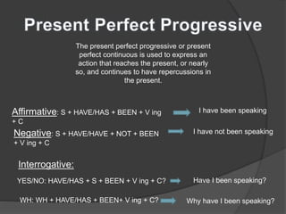 The present perfect progressive or present
perfect continuous is used to express an
action that reaches the present, or nearly
so, and continues to have repercussions in
the present.
Affirmative: S + HAVE/HAS + BEEN + V ing
+ C
I have been speaking
Negative: S + HAVE/HAVE + NOT + BEEN
+ V ing + C
I have not been speaking
Interrogative:
YES/NO: HAVE/HAS + S + BEEN + V ing + C? Have I been speaking?
WH: WH + HAVE/HAS + BEEN+ V ing + C? Why have I been speaking?
 