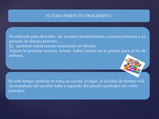 FUTURO PERFECTO PROGRESIVO.
Es utilizada para describir las acciones pertenecientes a acontecimientos a un
periodo de tiempo perfecto.
Ej. a)esteban habrá estado estudiando en Mérida.
b)para la próxima semana Ariana habrá estado en la piscina para el fin de
semana.
En este tiempo perfecto se toma en cuenta el lugar el auxiliar de tiempo will.
Acompañado del auxiliar habe y segundo del pasado participio del verbo
principal
 