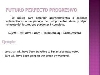 Se utiliza para describir acontecimientos o acciones 
pertenecientes a un período de tiempo entre ahora y algún 
momento del futuro, que puede ser incompleto. 
Sujeto + Will have + been + Verbo con ing + Complemento 
Ejemplo: 
Jonathan will have been traveling to Panama by next week. 
Sara will have been going to the beach by weekend. 
 