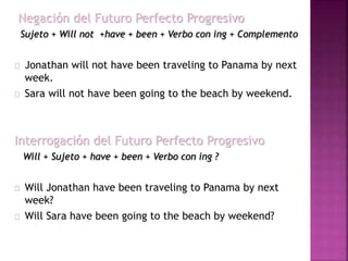 Negación del Futuro Perfecto Progresivo 
Sujeto + Will not +have + been + Verbo con ing + Complemento 
Jonathan will not have been traveling to Panama by next 
week. 
Sara will not have been going to the beach by weekend. 
Interrogación del Futuro Perfecto Progresivo 
Will + Sujeto + have + been + Verbo con ing ? 
Will Jonathan have been traveling to Panama by next 
week? 
Will Sara have been going to the beach by weekend? 
