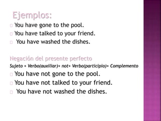 Ejemplos: 
You have gone to the pool. 
You have talked to your friend. 
You have washed the dishes. 
Negación del presente perfecto 
Sujeto + Verbo(auxiliar)+ not+ Verbo(participio)+ Complemento 
You have not gone to the pool. 
You have not talked to your friend. 
You have not washed the dishes. 
 