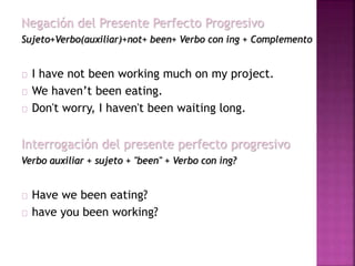 Negación del Presente Perfecto Progresivo 
Sujeto+Verbo(auxiliar)+not+ been+ Verbo con ing + Complemento 
I have not been working much on my project. 
We haven’t been eating. 
Don't worry, I haven't been waiting long. 
Interrogación del presente perfecto progresivo 
Verbo auxiliar + sujeto + "been" + Verbo con ing? 
Have we been eating? 
have you been working? 
 