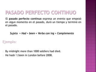 El pasado perfecto continuo expresa un evento que empezó 
en algun momento en el pasado, duró un tiempo y terminó en 
el pasado. 
Sujeto + Had + been + Verbo con ing + Complemento 
Ejemplo: 
By midnight more than 1000 soldiers had died. 
He hadn´t been in London before 2008. 
 