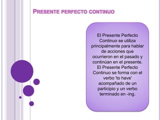 PRESENTE PERFECTO CONTINUO 
El Presente Perfecto 
Continuo se utiliza 
principalmente para hablar 
de acciones que 
ocurrieron en el pasado y 
continúan en el presente. 
El Presente Perfecto 
Continuo se forma con el 
verbo 'to have' 
acompañado de un 
participio y un verbo 
terminado en -ing. 
 