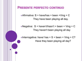PRESENTE PERFECTO CONTINUO 
Afirmativa: S + have/has + been +Ving + C 
They have been playing all day. 
Negativa: S + haven’t/hasn’t + been + Ving + C 
They haven't been playing all day 
Interrogativa: have/ has + S + been + Ving + C? 
Have they been playing all day? 
 