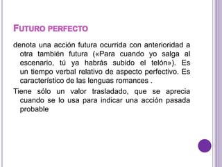 FUTURO PERFECTO 
denota una acción futura ocurrida con anterioridad a 
otra también futura («Para cuando yo salga al 
escenario, tú ya habrás subido el telón»). Es 
un tiempo verbal relativo de aspecto perfectivo. Es 
característico de las lenguas romances . 
Tiene sólo un valor trasladado, que se aprecia 
cuando se lo usa para indicar una acción pasada 
probable 
 