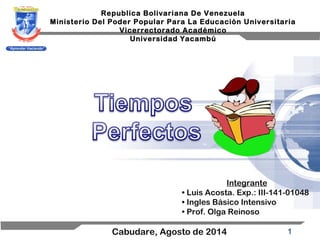 1
Republica Bolivariana De Venezuela
Ministerio Del Poder Popular Para La Educación Universitaria
Vicerrectorado Académico
Universidad Yacambú
Cabudare, Agosto de 2014
Integrante
• Luis Acosta. Exp.: III-141-01048
• Ingles Básico Intensivo
• Prof. Olga Reinoso
 