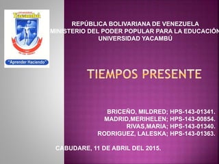BRICEÑO, MILDRED; HPS-143-01341.
MADRID,MERIHELEN; HPS-143-00854.
RIVAS,MARIA; HPS-143-01340.
RODRIGUEZ, LALESKA; HPS-143-01363.
CABUDARE, 11 DE ABRIL DEL 2015.
REPÚBLICA BOLIVARIANA DE VENEZUELA
MINISTERIO DEL PODER POPULAR PARA LA EDUCACIÓN
UNIVERSIDAD YACAMBÚ
 