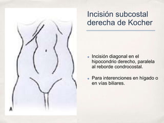 Incisión subcostal
derecha de Kocher



✤   Incisión diagonal en el
    hipocondrio derecho, paralela
    al reborde condrocostal.

✤   Para interenciones en hígado o
    en vías biliares.
 