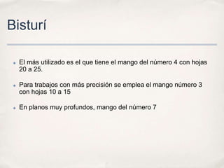 Bisturí

 ✤   El más utilizado es el que tiene el mango del número 4 con hojas
     20 a 25.

 ✤   Para trabajos con más precisión se emplea el mango número 3
     con hojas 10 a 15

 ✤   En planos muy profundos, mango del número 7
 