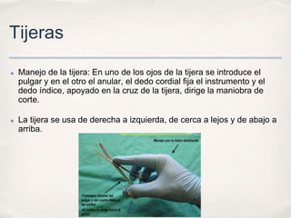 Tijeras

✤   Manejo de la tijera: En uno de los ojos de la tijera se introduce el
    pulgar y en el otro el anular, el dedo cordial fija el instrumento y el
    dedo índice, apoyado en la cruz de la tijera, dirige la maniobra de
    corte.

✤   La tijera se usa de derecha a izquierda, de cerca a lejos y de abajo a
    arriba.
 