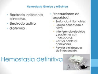 Hemostasia térmica y eléctrica


  • Electrodo indiferente      • Precauciones de
    o inactivo.                  seguridad:
                                 • Sustancias inflamables.
  • Electrodo activo             • Equipo conectado a
  • diatermia                      tierra.
                                 • Interferencia electrica
                                   y pacientes con
                                   marcapasos.
                                 • Revisar cables y
                                   conexiones.
                                 • Revisar piel despues
                                   de intervención.


Hemostasia definitiva
 