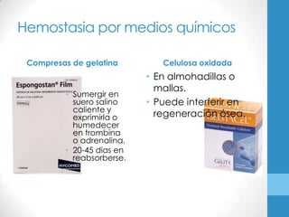Hemostasia por medios químicos

 Compresas de gelatina        Celulosa oxidada
                           • En almohadillas o
                             mallas.
         • Sumergir en
           suero salino    • Puede interferir en
           caliente y
           exprimirla o      regeneración ósea.
           humedecer
           en trombina
           o adrenalina.
         • 20-45 dias en
           reabsorberse.
 