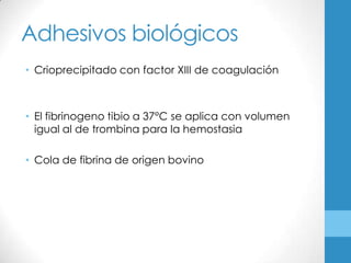 Adhesivos biológicos
• Crioprecipitado con factor XIII de coagulación



• El fibrinogeno tibio a 37°C se aplica con volumen
  igual al de trombina para la hemostasia

• Cola de fibrina de origen bovino
 