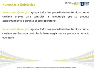 Hemostasia Quirúrgica

Hemostasia Quirúrgica agrupa todos los procedimientos técnicos que el
cirujano   emplea            para           controlar               la       hemorragia                   que          se    produce
accidentalmente o durante el acto operatorio.


Hemostasia Quirúrgica agrupa todos los procedimientos técnicos que el
cirujano emplea para controlar la hemorragia que se produce en el acto
operatorio.




              Todos los Derechos Reservados. Instituto Universitario de Tecnología "Readic" UNIR. Rif J-30001989-6 © 2007.
 