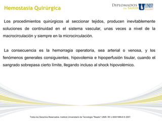 Hemostasia Quirúrgica

Los procedimientos quirúrgicos al seccionar tejidos, producen inevitablemente
soluciones de continuidad en el sistema vascular, unas veces a nivel de la
macrocirculación y siempre en la microcirculación.


La consecuencia es la hemorragia operatoria, sea arterial o venosa, y los
fenómenos generales consiguientes, hipovolemia e hipoperfusión tisular, cuando el
sangrado sobrepasa cierto límite, llegando incluso al shock hipovolémico.




              Todos los Derechos Reservados. Instituto Universitario de Tecnología "Readic" UNIR. Rif J-30001989-6 © 2007.
 