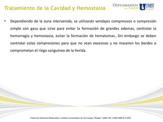 Tratamiento de la Cavidad y Hemostasia

•   Dependiendo de la zona intervenida, se utilizarán vendajes compresivos o compresión
    simple con gasa que sirve para evitar la formación de grandes edemas, controlar la
    hemorragia y hemostasia, evitar la formación de hematomas...Sin embargo se deben
    controlar estas compresiones para que no sean excesivas y no maceren los bordes o
    comprometan el riego sanguíneo de la herida.




               Todos los Derechos Reservados. Instituto Universitario de Tecnología "Readic" UNIR. Rif J-30001989-6 © 2007.
 