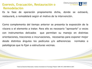 Exeresis, Evacuación, Restauración o
 Remodelación
Es la fase de           operación                 propiamente                     dicha,           donde se                  extraerá,
restaurará, o remodelará según el motivo de la intervención.


Como complemento del tiempo anterior se presenta la exposición de la
víscera o el elemento a tratar. Para ello es necesario “apresarlo” a veces
con instrumentos delicados                             que permitan su manejo en distintas
orientaciones, tracciones o incurvaciones, necesarias para exponer mejor
desde distintos ángulos los pedículos y/o adherencias                                                                      normales o
patológicas que lo fijan a estructuras vecinas.




            Todos los Derechos Reservados. Instituto Universitario de Tecnología "Readic" UNIR. Rif J-30001989-6 © 2007.
 