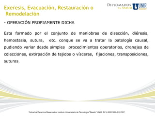 Exeresis, Evacuación, Restauración o
 Remodelación
- OPERACIÓN PROPIAMENTE DICHA

Esta formado por el conjunto de maniobras de disección, diéresis,
hemostasia, sutura,                etc. conque se va a tratar la patología causal,
pudiendo variar desde simples procedimientos operatorios, drenajes de
colecciones, extirpación de tejidos o vísceras, fijaciones, transposiciones,
suturas.




            Todos los Derechos Reservados. Instituto Universitario de Tecnología "Readic" UNIR. Rif J-30001989-6 © 2007.
 