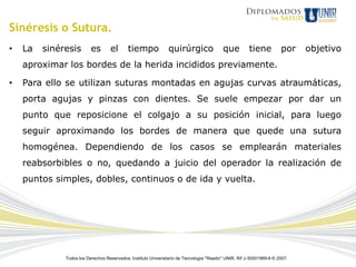 Sinéresis o Sutura.
•   La   sinéresis        es       el       tiempo              quirúrgico                que          tiene          por    objetivo
    aproximar los bordes de la herida incididos previamente.

•   Para ello se utilizan suturas montadas en agujas curvas atraumáticas,
    porta agujas y pinzas con dientes. Se suele empezar por dar un
    punto que reposicione el colgajo a su posición inicial, para luego
    seguir aproximando los bordes de manera que quede una sutura
    homogénea. Dependiendo de los casos se emplearán materiales
    reabsorbibles o no, quedando a juicio del operador la realización de
    puntos simples, dobles, continuos o de ida y vuelta.




              Todos los Derechos Reservados. Instituto Universitario de Tecnología "Readic" UNIR. Rif J-30001989-6 © 2007.
 