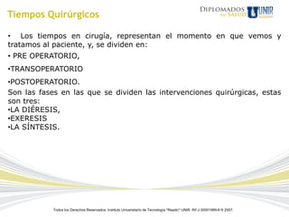 Tiempos Quirúrgicos

• Los tiempos en cirugía, representan el momento en que vemos y
tratamos al paciente, y, se dividen en:
• PRE OPERATORIO,
•TRANSOPERATORIO
•POSTOPERATORIO.
Son las fases en las que se dividen las intervenciones quirúrgicas, estas
son tres:
•LA DIÉRESIS,
•EXERESIS
•LA SÍNTESIS.




            Todos los Derechos Reservados. Instituto Universitario de Tecnología "Readic" UNIR. Rif J-30001989-6 © 2007.
 