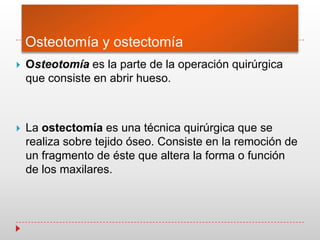 Osteotomía y ostectomía
 Osteotomía es la parte de la operación quirúrgica
que consiste en abrir hueso.
 La ostectomía es una técnica quirúrgica que se
realiza sobre tejido óseo. Consiste en la remoción de
un fragmento de éste que altera la forma o función
de los maxilares.
 