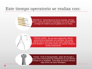 Este tiempo operatorio se realiza con:
ESCOPLO: Herramienta de hierro acerado, de hoja
plana y fuerte de sección rectangular con punta afilada
y mango de madera que se golpea con un mazo.
PINZAS GUBIA: Se usa para aagrandar orificios
previamente preparados con escoplos. Se puede
utilizar para la resección de de hueso sobrante del
borde alveolar o de puntas óseas que quedan despues
de las extracciones
Fresas: Evita el desegradable golpe del escoplo y
actua como instrumento de Osteotomía ya que elimina
el hueso en su totalidad . Esta debe de actuar siempre
bajo chorro de suero fisiológico.
 