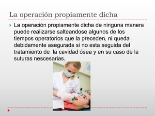 La operación propiamente dicha
 La operación propiamente dicha de ninguna manera
puede realizarse salteandose algunos de los
tiempos operatorios que la preceden, ni queda
debidamente asegurada si no esta seguida del
tratamiento de la cavidad ósea y en su caso de la
suturas nescesarias.
 