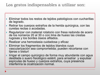 Los gestos indispensables a utilizar son:
 Eliminar todos los restos de tejidos patológicos con cucharillas
de legrado.
 Retirar los cuerpos extraños de la herida quirúrgica, con las
curetas rectas o acodadas.
 Regularizar con material rotatorio con fresa redonda de acero
de los números 20 al 30 o con lima de hueso las crestas
rugosas y los bordes óseos afilados.
 Realizar una hemostasia cuidadosa y eficaz
 Eliminar los fragmentos de tejidos blandos cuya
vascularización sea comprometida; pueden recortarse con
tijeras o bisturí
 Irrigar el campo quirúrgico de forma muy abundante con agua
destilada o suero fisiológico estéril, para arrastrar y expulsar
espículas de hueso y cuerpos extraños, cuya presencia
interferiría la cicatrización normal.
 