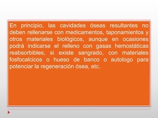 En principio, las cavidades óseas resultantes no
deben rellenarse con medicamentos, taponamientos y
otros materiales biológicos, aunque en ocasiones
podrá indicarse el relleno con gasas hemostáticas
reabsorbibles, si existe sangrado, con materiales
fosfocalcicos o hueso de banco o autologo para
potenciar la regeneración ósea, etc.
 