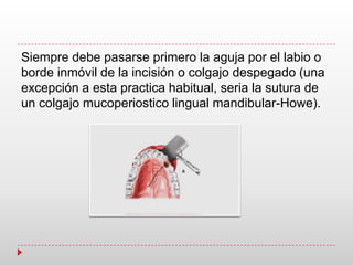 Siempre debe pasarse primero la aguja por el labio o
borde inmóvil de la incisión o colgajo despegado (una
excepción a esta practica habitual, seria la sutura de
un colgajo mucoperiostico lingual mandibular-Howe).
 