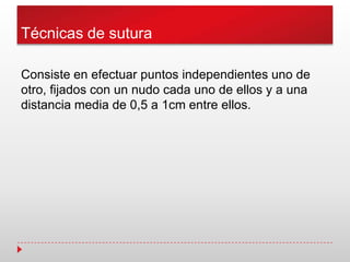 Técnicas de sutura
Consiste en efectuar puntos independientes uno de
otro, fijados con un nudo cada uno de ellos y a una
distancia media de 0,5 a 1cm entre ellos.
 