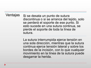Ventajas Si se desata un punto de sutura
discontinua o si se arranca del tejido, solo
se perderá el soporte de ese punto. Si
esto sucede en una sutura continua, se
pierde el soporte de toda la línea de
sutura.
La sutura interrumpida ejerce tensión en
una sola dirección, mientras que la sutura
continua ejerce tensión lateral y sobre los
bordes de la incisión, con lo que cualquier
movimiento en la línea de la sutura puede
desgarrar la herida.
 