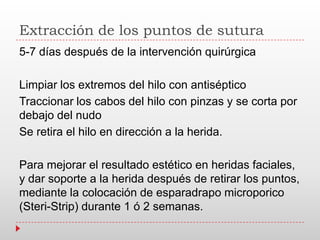 Extracción de los puntos de sutura
5-7 días después de la intervención quirúrgica
Limpiar los extremos del hilo con antiséptico
Traccionar los cabos del hilo con pinzas y se corta por
debajo del nudo
Se retira el hilo en dirección a la herida.
Para mejorar el resultado estético en heridas faciales,
y dar soporte a la herida después de retirar los puntos,
mediante la colocación de esparadrapo microporico
(Steri-Strip) durante 1 ó 2 semanas.
 