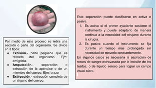 Esta separación puede clasificarse en activa o
pasiva.
1. Es activa si el primer ayudante sostiene el
instrumento y puede adaptarlo de manera
continua a la necesidad del cirujano durante
la cirugía.
2. Es pasiva cuando el instrumento se fija
durante un tiempo más prolongado sin
necesidad de moverlo constantemente.
En algunos casos es necesaria la aspiración de
restos de sangre extravasada por la incisión de los
tejidos, o de líquido seroso para lograr un campo
visual claro.
Por medio de este proceso se retira una
sección o parte del organismo. Se divide
en 3 tipos:
● Excisión.- parte pequeña que es
retirada del organismo. Ejm:
amígdala.
● Amputación.- separación o
extracción de la apéndice o de un
miembro del cuerpo. Ejm: brazo
● Extirpación.- extracción completa de
un órgano del cuerpo.
 