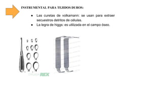 INSTRUMENTAL PARA TEJIDOS DUROS:
● Las curetas de volkamann: se usan para extraer
secuestros detritos de células.
● La legra de higgs: es utilizada en el campo óseo.
 