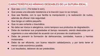 CARACTERÍSTICAS MÍNIMAS DESEABLES DE LA SUTURA IDEAL.
● Que sea estéril. (Ya todas lo son).
● Que posea una elevada resistencia a la tracción (que no se rompa).
● Que sea flexible, con lo que facilita la manipulación y la realización de nudos,
además de ofrecer más seguridad.
● Que tenga un calibre pequeño.
● Que no sea cortante o traumática.
● No debe ser tóxica ni alergénica, como tampoco sus productos de degradación.
● Debe de mantener sus propiedades el tiempo necesario, siendo destruidas por el
organismo a una velocidad de acuerdo con el proceso de cicatrización.
● Debe de prevenir la formación de dehiscencias, cavidades, huecos y hernias
incisionales.
● Debe de ser eficiente, con buena relación calidad/precio, y por tanto tener el
menor coste económico posible.
● Los resultados, debieran de ser predecibles.
 