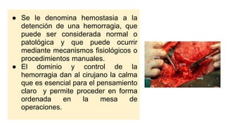 ● Se le denomina hemostasia a la
detención de una hemorragia, que
puede ser considerada normal o
patológica y que puede ocurrir
mediante mecanismos fisiológicos o
procedimientos manuales.
● El dominio y control de la
hemorragia dan al cirujano la calma
que es esencial para el pensamiento
claro y permite proceder en forma
ordenada en la mesa de
operaciones.
 