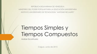 Tiempos Simples y
Tiempos Compuestos
Maiber Escorihuela
REPÚBLICA BOLIVARIANA DE VENEZUELA
MINISTERIO DEL PODER POPULAR PARA LA EDUCACIÓN UNIVERSITARIA
INSTITUTO UNIVERSITARIO DE TECNOLOGÍA “ANTONIO RICAURTE”
Cagua, Junio de 2015
 