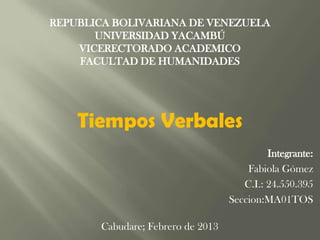 REPUBLICA BOLIVARIANA DE VENEZUELA
       UNIVERSIDAD YACAMBÚ
    VICERECTORADO ACADEMICO
    FACULTAD DE HUMANIDADES




    Tiempos Verbales
                                            Integrante:
                                       Fabiola Gómez
                                      C.I.: 24.550.395
                                   Seccion:MA01TOS

       Cabudare; Febrero de 2013
 