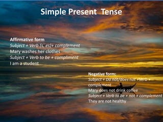 Simple Present Tense

Affirmative form
Subject + Verb (s, es)+ complement
Mary washes her clothes
Subject + Verb to be + compliment
I am a student

                                     Negative form:
                                     Subject + Do not/does not +Verb +
                                     complement
                                     Mary does not drink coffee
                                     Subject + Verb to be + not + complement
                                     They are not healthy
 