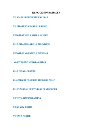 EJERCICIOS PARA HACER 
TU ACABAS DE BEBERTE UNA COLA 
TU ESTAS ESCUCHANDO LA RADIO 
VOSOTROS VAIS A SALIR A LAS SEIS 
ELLE ESTA MIRANDO LA TELEVISION 
NOSOTROS NO VAMOS A ESTUDIAR 
NOSOTROS NO VAMOS A GRITAR 
ELLA ESTA LLORANDO 
EL ACABA DE COMER UN TROZO DE POLLO 
ELLOS ACABAN DE ESTUDIAR EL VERBO SER 
YO VOY A LIMPIAR LA MESA 
YO NO VOY A SALIR 
TU VAS A PARTIR 
 
