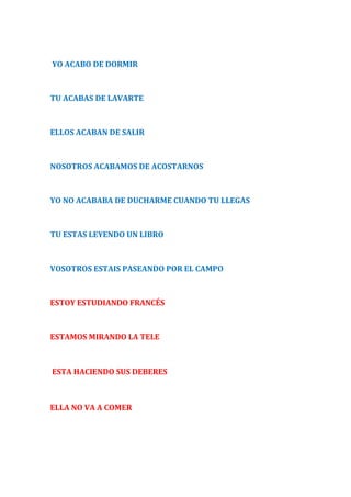 YO ACABO DE DORMIR 
TU ACABAS DE LAVARTE 
ELLOS ACABAN DE SALIR 
NOSOTROS ACABAMOS DE ACOSTARNOS 
YO NO ACABABA DE DUCHARME CUANDO TU LLEGAS 
TU ESTAS LEYENDO UN LIBRO 
VOSOTROS ESTAIS PASEANDO POR EL CAMPO 
ESTOY ESTUDIANDO FRANCÉS 
ESTAMOS MIRANDO LA TELE 
ESTA HACIENDO SUS DEBERES 
ELLA NO VA A COMER 
 