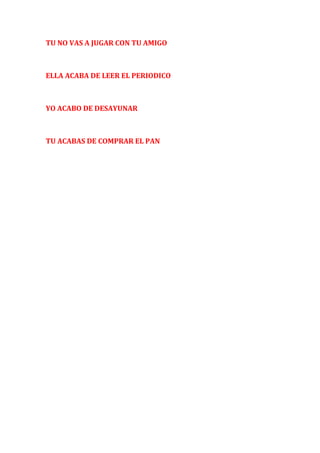 TU NO VAS A JUGAR CON TU AMIGO 
ELLA ACABA DE LEER EL PERIODICO 
YO ACABO DE DESAYUNAR 
TU ACABAS DE COMPRAR EL PAN 

